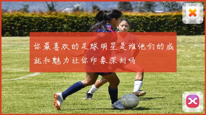 你最喜欢的足球明星是谁他们的成就和魅力让你印象深刻吗