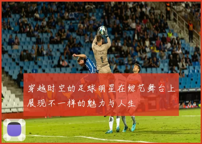 穿越时空的足球明星在综艺舞台上展现不一样的魅力与人生