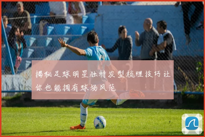 揭秘足球明星独特发型梳理技巧让你也能拥有球场风范