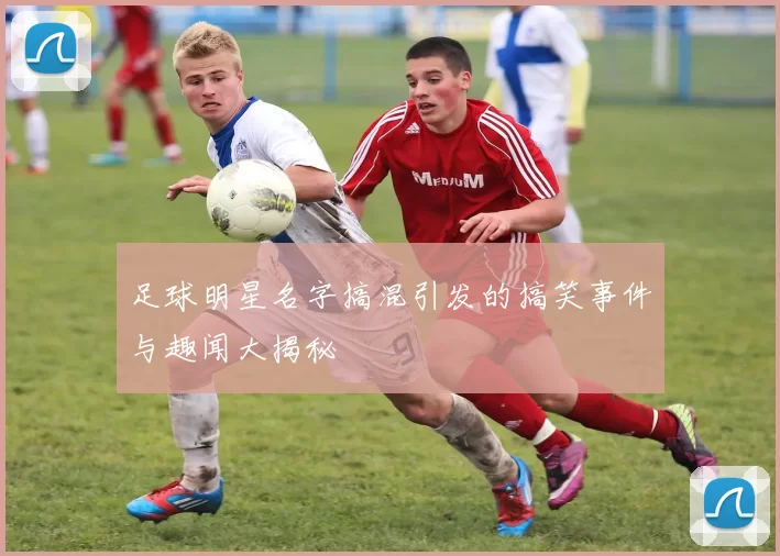 足球明星名字搞混引发的搞笑事件与趣闻大揭秘