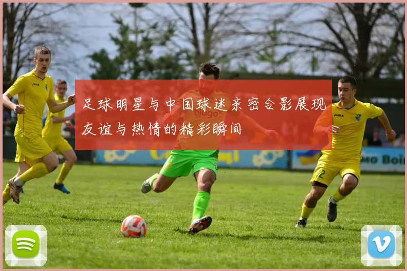 足球明星与中国球迷亲密合影展现友谊与热情的精彩瞬间