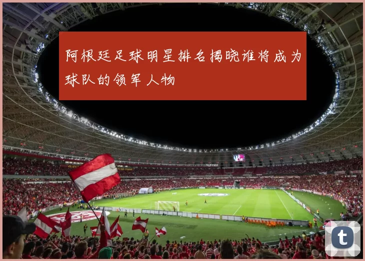 阿根廷足球明星排名揭晓谁将成为球队的领军人物
