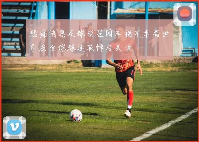 悲痛消息足球明星因车祸不幸离世引发全球球迷哀悼与关注