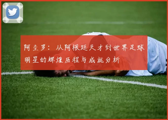 阿圭罗：从阿根廷天才到世界足球明星的辉煌历程与成就分析