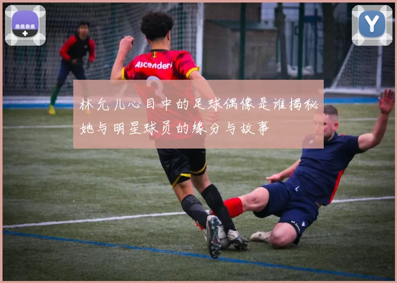 林允儿心目中的足球偶像是谁揭秘她与明星球员的缘分与故事