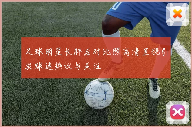 足球明星长胖后对比照高清呈现引发球迷热议与关注