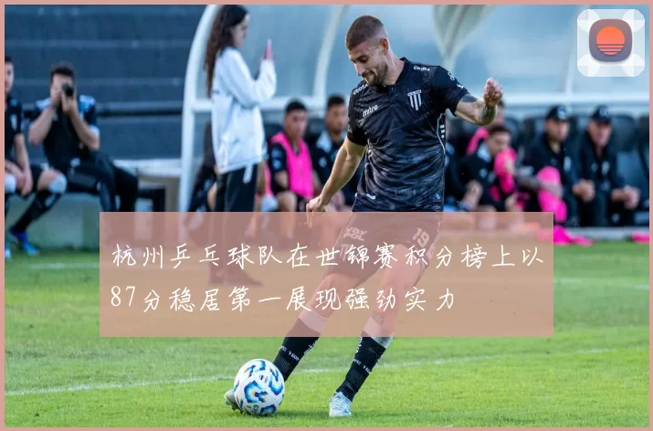 杭州乒乓球队在世锦赛积分榜上以87分稳居第一展现强劲实力