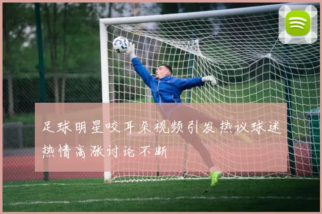 足球明星咬耳朵视频引发热议球迷热情高涨讨论不断