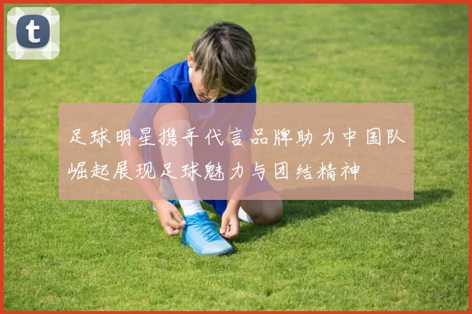 足球明星携手代言品牌助力中国队崛起展现足球魅力与团结精神