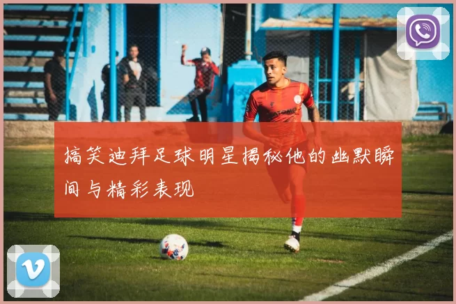 搞笑迪拜足球明星揭秘他的幽默瞬间与精彩表现
