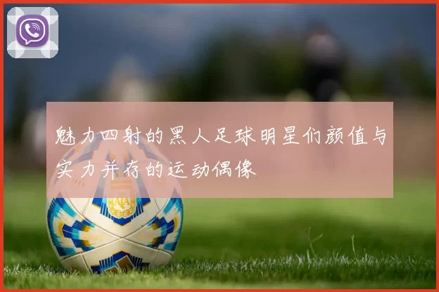 魅力四射的黑人足球明星们颜值与实力并存的运动偶像