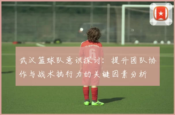 武汉篮球队意识探讨：提升团队协作与战术执行力的关键因素分析