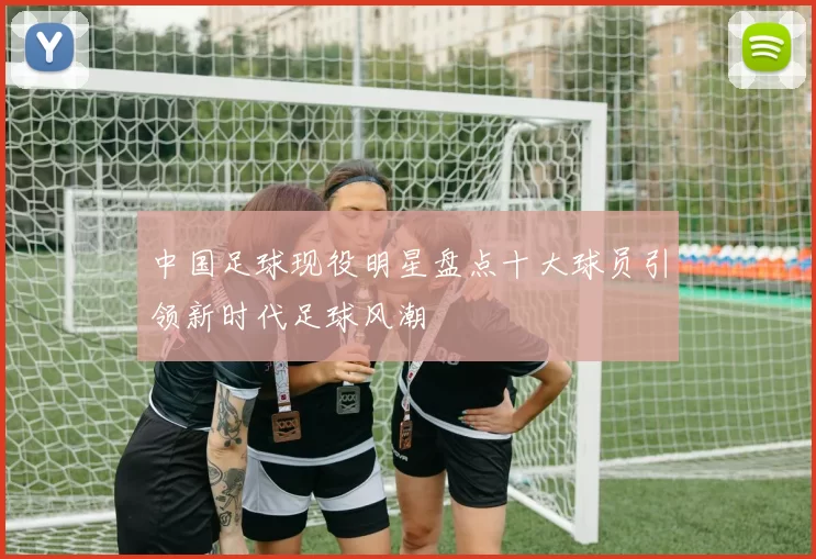 中国足球现役明星盘点十大球员引领新时代足球风潮