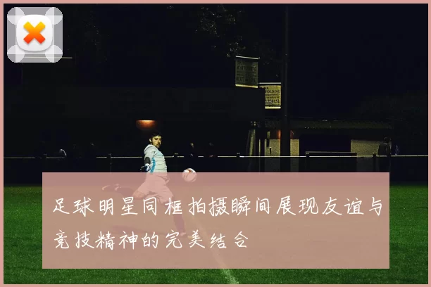 足球明星同框拍摄瞬间展现友谊与竞技精神的完美结合