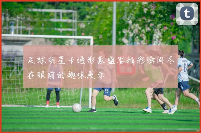 足球明星卡通形象盛宴精彩瞬间尽在眼前的趣味展示