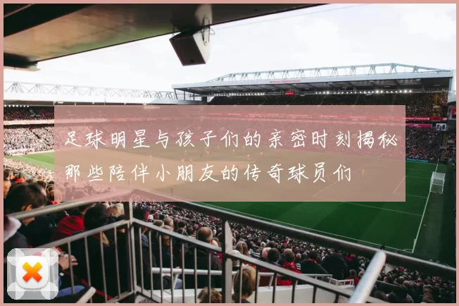 足球明星与孩子们的亲密时刻揭秘那些陪伴小朋友的传奇球员们