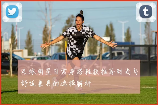 足球明星日常穿搭鞋款推荐时尚与舒适兼具的选择解析