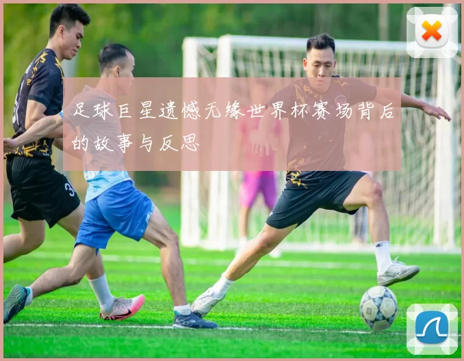 足球巨星遗憾无缘世界杯赛场背后的故事与反思