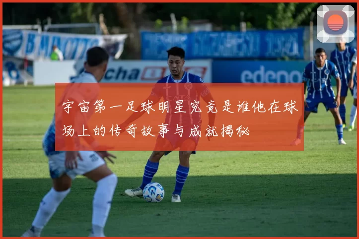 宇宙第一足球明星究竟是谁他在球场上的传奇故事与成就揭秘