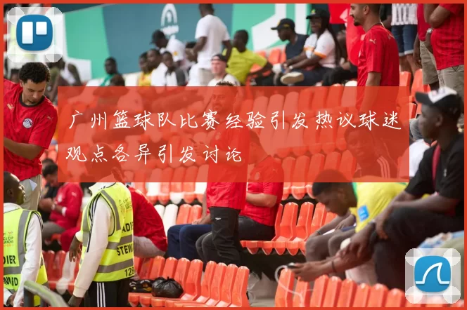 广州篮球队比赛经验引发热议球迷观点各异引发讨论
