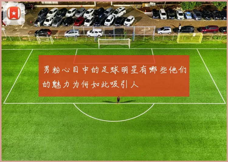 男粉心目中的足球明星有哪些他们的魅力为何如此吸引人