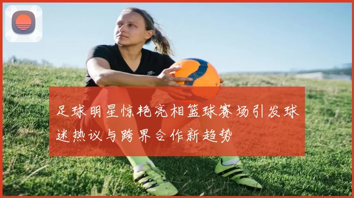 足球明星惊艳亮相篮球赛场引发球迷热议与跨界合作新趋势