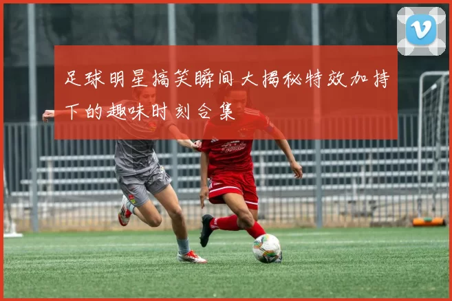 足球明星搞笑瞬间大揭秘特效加持下的趣味时刻合集