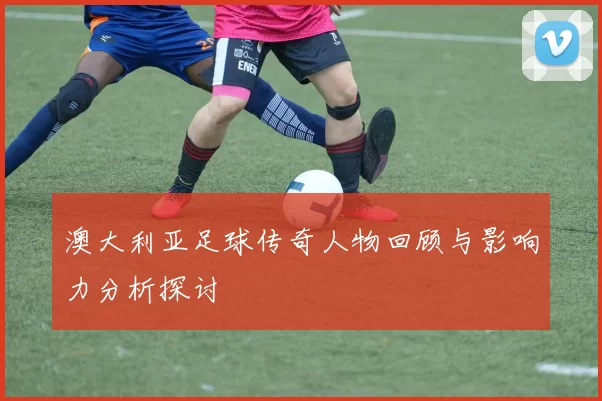 澳大利亚足球传奇人物回顾与影响力分析探讨