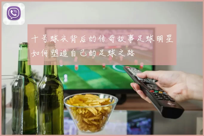 十号球衣背后的传奇故事足球明星如何塑造自己的足球之路
